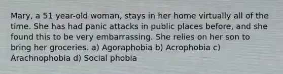 Mary, a 51 year-old woman, stays in her home virtually all of the time. She has had panic attacks in public places before, and she found this to be very embarrassing. She relies on her son to bring her groceries. a) Agoraphobia b) Acrophobia c) Arachnophobia d) Social phobia