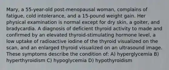 Mary, a 55-year-old post-menopausal woman, complains of fatigue, cold intolerance, and a 15-pound weight gain. Her physical examination is normal except for dry skin, a goiter, and bradycardia. A diagnosis of deficient thyroid activity to made and confirmed by an elevated thyroid-stimulating hormone level, a low uptake of radioactive iodine of the thyroid visualized on the scan, and an enlarged thyroid visualized on an ultrasound image. These symptoms describe the condition of: A) hyperglycemia B) hyperthyroidism C) hypoglycemia D) hypothyroidism