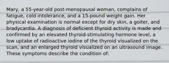 Mary, a 55-year-old post-menopausal woman, complains of fatigue, cold intolerance, and a 15-pound weight gain. Her physical examination is normal except for dry skin, a goiter, and bradycardia. A diagnosis of deficient thyroid activity is made and confirmed by an elevated thyroid-stimulating hormone level, a low uptake of radioactive iodine of the thyroid visualized on the scan, and an enlarged thyroid visualized on an ultrasound image. These symptoms describe the condition of: