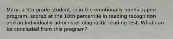 Mary, a 5th grade student, is in the emotionally handicapped program, scored at the 10th percentile in reading recognition and an individually administer diagnostic reading test. What can be concluded from this program?