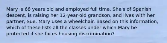 Mary is 68 years old and employed full time. She's of Spanish descent, is raising her 12-year-old grandson, and lives with her partner, Sue. Mary uses a wheelchair. Based on this information, which of these lists all the classes under which Mary be protected if she faces housing discrimination?