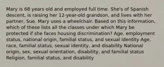 Mary is 68 years old and employed full time. She's of Spanish descent, is raising her 12-year-old grandson, and lives with her partner, Sue. Mary uses a wheelchair. Based on this information, which of these lists all the classes under which Mary be protected if she faces housing discrimination? Age, employment status, national origin, familial status, and sexual identity Age, race, familial status, sexual identity, and disability National origin, sex, sexual orientation, disability, and familial status Religion, familial status, and disability