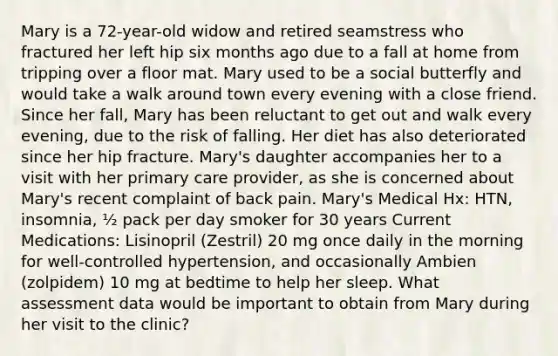 Mary is a 72-year-old widow and retired seamstress who fractured her left hip six months ago due to a fall at home from tripping over a floor mat. Mary used to be a social butterfly and would take a walk around town every evening with a close friend. Since her fall, Mary has been reluctant to get out and walk every evening, due to the risk of falling. Her diet has also deteriorated since her hip fracture. Mary's daughter accompanies her to a visit with her primary care provider, as she is concerned about Mary's recent complaint of back pain. Mary's Medical Hx: HTN, insomnia, ½ pack per day smoker for 30 years Current Medications: Lisinopril (Zestril) 20 mg once daily in the morning for well-controlled hypertension, and occasionally Ambien (zolpidem) 10 mg at bedtime to help her sleep. What assessment data would be important to obtain from Mary during her visit to the clinic?