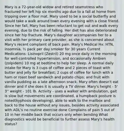 Mary is a 72-year-old widow and retired seamstress who fractured her left hip six months ago due to a fall at home from tripping over a floor mat. Mary used to be a social butterfly and would take a walk around town every evening with a close friend. Since her fall, Mary has been reluctant to get out and walk every evening, due to the risk of falling. Her diet has also deteriorated since her hip fracture. Mary's daughter accompanies her to a visit with her primary care provider, as she is concerned about Mary's recent complaint of back pain. Mary's Medical Hx: HTN, insomnia, ½ pack per day smoker for 30 years Current Medications: Lisinopril (Zestril) 20 mg once daily in the morning for well-controlled hypertension, and occasionally Ambien (zolpidem) 10 mg at bedtime to help her sleep. A normal daily intake for Mary is 3 cups of coffee and 2 pieces of toast with butter and jelly for breakfast; 2 cups of coffee for lunch with a ham or roast beef sandwich and potato chips; and fruit with vanilla pudding as a late afternoon snack. Mary often doesn't eat dinner and if she does it is usually a TV dinner. Mary's height - 5' 3'' weight - 101 lb. Activity - uses a walker with ambulation, gait is slow but movements are coordinated, a humpback posture is noted(kyphosis developing), able to walk to the mailbox and back to the house without any issues, besides activity associated with ADL's no routine exercise done Complains of pain 5 out of 10 in her middle back that occurs only when bending What diagnostics would be beneficial to further assess Mary's health status?