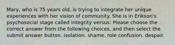 Mary, who is 75 years old, is trying to integrate her unique experiences with her vision of community. She is in Erikson's psychosocial stage called integrity versus: Please choose the correct answer from the following choices, and then select the submit answer button. isolation. shame. role confusion. despair.