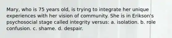 Mary, who is 75 years old, is trying to integrate her unique experiences with her vision of community. She is in Erikson's psychosocial stage called integrity versus: a. isolation. b. role confusion. c. shame. d. despair.