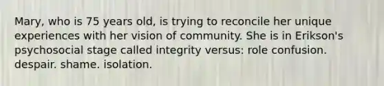 Mary, who is 75 years old, is trying to reconcile her unique experiences with her vision of community. She is in Erikson's psychosocial stage called integrity versus: role confusion. despair. shame. isolation.