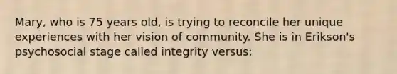 Mary, who is 75 years old, is trying to reconcile her unique experiences with her vision of community. She is in Erikson's psychosocial stage called integrity versus: