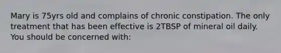 Mary is 75yrs old and complains of chronic constipation. The only treatment that has been effective is 2TBSP of mineral oil daily. You should be concerned with: