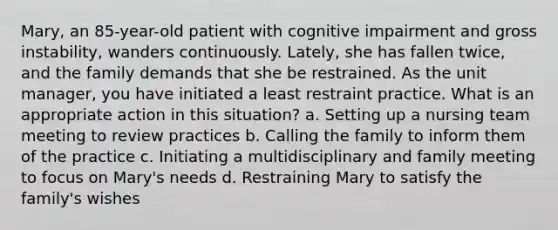 Mary, an 85-year-old patient with cognitive impairment and gross instability, wanders continuously. Lately, she has fallen twice, and the family demands that she be restrained. As the unit manager, you have initiated a least restraint practice. What is an appropriate action in this situation? a. Setting up a nursing team meeting to review practices b. Calling the family to inform them of the practice c. Initiating a multidisciplinary and family meeting to focus on Mary's needs d. Restraining Mary to satisfy the family's wishes