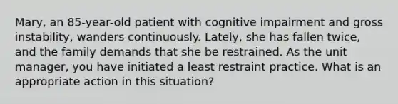 Mary, an 85-year-old patient with cognitive impairment and gross instability, wanders continuously. Lately, she has fallen twice, and the family demands that she be restrained. As the unit manager, you have initiated a least restraint practice. What is an appropriate action in this situation?