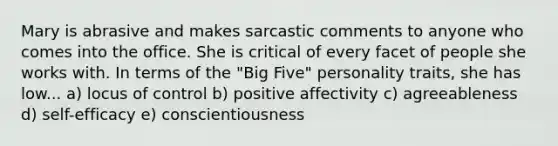 Mary is abrasive and makes sarcastic comments to anyone who comes into the office. She is critical of every facet of people she works with. In terms of the "Big Five" personality traits, she has low... a) locus of control b) positive affectivity c) agreeableness d) self-efficacy e) conscientiousness