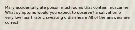 Mary accidentally ate poison mushrooms that contain muscarine. What symptoms would you expect to observe? a salivation b very low heart rate c sweating d diarrhea e All of the answers are correct.