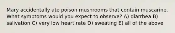 Mary accidentally ate poison mushrooms that contain muscarine. What symptoms would you expect to observe? A) diarrhea B) salivation C) very low heart rate D) sweating E) all of the above