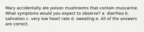 Mary accidentally ate poison mushrooms that contain muscarine. What symptoms would you expect to observe? a. diarrhea b. salivation c. very low heart rate d. sweating e. All of the answers are correct.