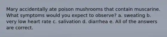 Mary accidentally ate poison mushrooms that contain muscarine. What symptoms would you expect to observe? a. sweating b. very low heart rate c. salivation d. diarrhea e. All of the answers are correct.