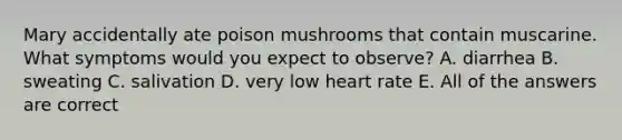 Mary accidentally ate poison mushrooms that contain muscarine. What symptoms would you expect to observe? A. diarrhea B. sweating C. salivation D. very low heart rate E. All of the answers are correct