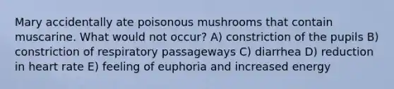 Mary accidentally ate poisonous mushrooms that contain muscarine. What would not occur? A) constriction of the pupils B) constriction of respiratory passageways C) diarrhea D) reduction in heart rate E) feeling of euphoria and increased energy