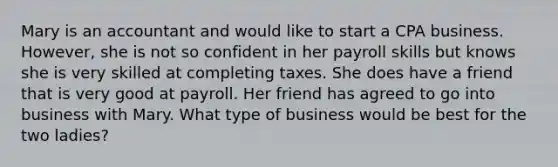 Mary is an accountant and would like to start a CPA business. However, she is not so confident in her payroll skills but knows she is very skilled at completing taxes. She does have a friend that is very good at payroll. Her friend has agreed to go into business with Mary. What type of business would be best for the two ladies?