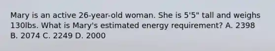 Mary is an active 26-year-old woman. She is 5'5" tall and weighs 130lbs. What is Mary's estimated energy requirement? A. 2398 B. 2074 C. 2249 D. 2000