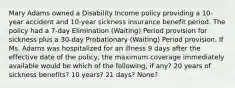 Mary Adams owned a Disability Income policy providing a 10-year accident and 10-year sickness insurance benefit period. The policy had a 7-day Elimination (Waiting) Period provision for sickness plus a 30-day Probationary (Waiting) Period provision. If Ms. Adams was hospitalized for an illness 9 days after the effective date of the policy, the maximum coverage immediately available would be which of the following, if any? 20 years of sickness benefits? 10 years? 21 days? None?