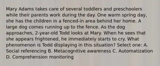 Mary Adams takes care of several toddlers and preschoolers while their parents work during the day. One warm spring day, she has the children in a fenced-in area behind her home. A large dog comes running up to the fence. As the dog approaches, 2-year-old Todd looks at Mary. When he sees that she appears frightened, he immediately starts to cry. What phenomenon is Todd displaying in this situation? Select one: A. Social referencing B. Metacognitive awareness C. Automatization D. Comprehension monitoring