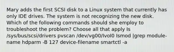 Mary adds the first SCSI disk to a Linux system that currently has only IDE drives. The system is not recognizing the new disk. Which of the following commands should she employ to troubleshoot the problem? Choose all that apply Is /sys/bus/scsi/drivers pvscan /dev/vg00/IvoI0 Ismod |grep module-name hdparm -B 127 device-filename smartctl -a