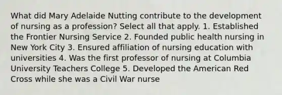 What did Mary Adelaide Nutting contribute to the development of nursing as a profession? Select all that apply. 1. Established the Frontier Nursing Service 2. Founded public health nursing in New York City 3. Ensured affiliation of nursing education with universities 4. Was the first professor of nursing at Columbia University Teachers College 5. Developed the American Red Cross while she was a Civil War nurse