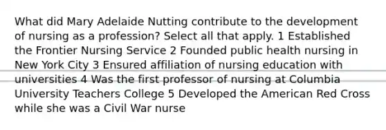 What did Mary Adelaide Nutting contribute to the development of nursing as a profession? Select all that apply. 1 Established the Frontier Nursing Service 2 Founded public health nursing in New York City 3 Ensured affiliation of nursing education with universities 4 Was the first professor of nursing at Columbia University Teachers College 5 Developed the American Red Cross while she was a Civil War nurse