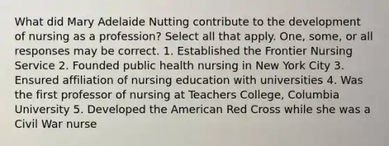 What did Mary Adelaide Nutting contribute to the development of nursing as a profession? Select all that apply. One, some, or all responses may be correct. 1. Established the Frontier Nursing Service 2. Founded public health nursing in New York City 3. Ensured affiliation of nursing education with universities 4. Was the first professor of nursing at Teachers College, Columbia University 5. Developed the American Red Cross while she was a Civil War nurse