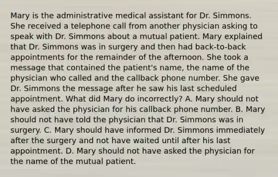 Mary is the administrative medical assistant for Dr. Simmons. She received a telephone call from another physician asking to speak with Dr. Simmons about a mutual patient. Mary explained that Dr. Simmons was in surgery and then had​ back-to-back appointments for the remainder of the afternoon. She took a message that contained the​ patient's name, the name of the physician who called and the callback phone number. She gave Dr. Simmons the message after he saw his last scheduled appointment. What did Mary do​ incorrectly? A. Mary should not have asked the physician for his callback phone number. B. Mary should not have told the physician that Dr. Simmons was in surgery. C. Mary should have informed Dr. Simmons immediately after the surgery and not have waited until after his last appointment. D. Mary should not have asked the physician for the name of the mutual patient.