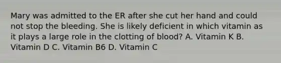 Mary was admitted to the ER after she cut her hand and could not stop the bleeding. She is likely deficient in which vitamin as it plays a large role in the clotting of blood? A. Vitamin K B. Vitamin D C. Vitamin B6 D. Vitamin C