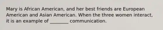 Mary is African American, and her best friends are European American and Asian American. When the three women interact, it is an example of ________ communication.