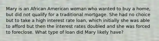 Mary is an African American woman who wanted to buy a home, but did not qualify for a traditional mortgage. She had no choice but to take a high interest rate loan, which initially she was able to afford but then the interest rates doubled and she was forced to foreclose. What type of loan did Mary likely have?