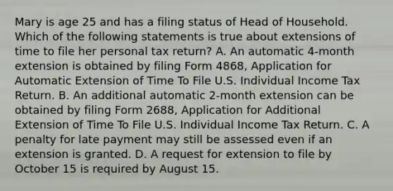 Mary is age 25 and has a filing status of Head of Household. Which of the following statements is true about extensions of time to file her personal tax return? A. An automatic 4-month extension is obtained by filing Form 4868, Application for Automatic Extension of Time To File U.S. Individual Income Tax Return. B. An additional automatic 2-month extension can be obtained by filing Form 2688, Application for Additional Extension of Time To File U.S. Individual Income Tax Return. C. A penalty for late payment may still be assessed even if an extension is granted. D. A request for extension to file by October 15 is required by August 15.