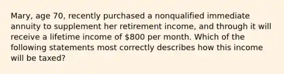 Mary, age 70, recently purchased a nonqualified immediate annuity to supplement her retirement income, and through it will receive a lifetime income of 800 per month. Which of the following statements most correctly describes how this income will be taxed?