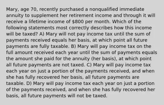 Mary, age 70, recently purchased a nonqualified immediate annuity to supplement her retirement income and through it will receive a lifetime income of 800 per month. Which of the following statements most correctly describes how this income will be taxed? A) Mary will not pay income tax until the sum of payments received equals her basis, at which point all future payments are fully taxable. B) Mary will pay income tax on the full amount received each year until the sum of payments equals the amount she paid for the annuity (her basis), at which point all future payments are not taxed. C) Mary will pay income tax each year on just a portion of the payments received, and when she has fully recovered her basis, all future payments are taxable. D) Mary will pay income tax each year on just a portion of the payments received, and when she has fully recovered her basis, all future payments will not be taxed.