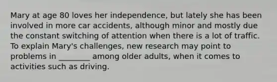 Mary at age 80 loves her independence, but lately she has been involved in more car accidents, although minor and mostly due the constant switching of attention when there is a lot of traffic. To explain Mary's challenges, new research may point to problems in ________ among older adults, when it comes to activities such as driving.