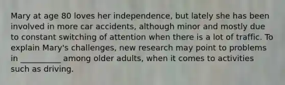 Mary at age 80 loves her independence, but lately she has been involved in more car accidents, although minor and mostly due to constant switching of attention when there is a lot of traffic. To explain Mary's challenges, new research may point to problems in __________ among older adults, when it comes to activities such as driving.