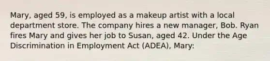 Mary, aged 59, is employed as a makeup artist with a local department store. The company hires a new manager, Bob. Ryan fires Mary and gives her job to Susan, aged 42. Under the Age Discrimination in Employment Act (ADEA), Mary: