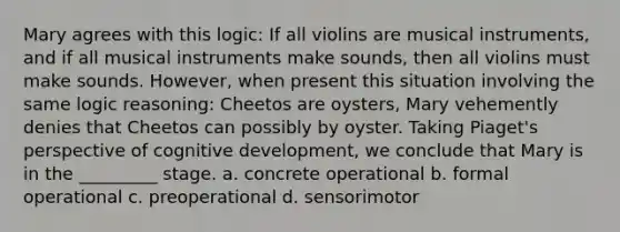 Mary agrees with this logic: If all violins are musical instruments, and if all musical instruments make sounds, then all violins must make sounds. However, when present this situation involving the same logic reasoning: Cheetos are oysters, Mary vehemently denies that Cheetos can possibly by oyster. Taking Piaget's perspective of cognitive development, we conclude that Mary is in the _________ stage. a. concrete operational b. formal operational c. preoperational d. sensorimotor