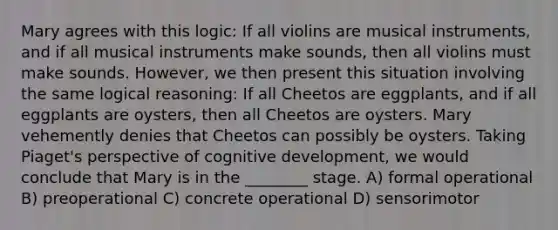 Mary agrees with this logic: If all violins are musical instruments, and if all musical instruments make sounds, then all violins must make sounds. However, we then present this situation involving the same logical reasoning: If all Cheetos are eggplants, and if all eggplants are oysters, then all Cheetos are oysters. Mary vehemently denies that Cheetos can possibly be oysters. Taking Piaget's perspective of cognitive development, we would conclude that Mary is in the ________ stage. A) formal operational B) preoperational C) concrete operational D) sensorimotor