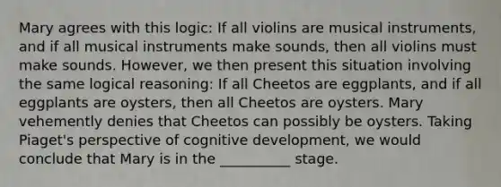 Mary agrees with this logic: If all violins are musical instruments, and if all musical instruments make sounds, then all violins must make sounds. However, we then present this situation involving the same logical reasoning: If all Cheetos are eggplants, and if all eggplants are oysters, then all Cheetos are oysters. Mary vehemently denies that Cheetos can possibly be oysters. Taking Piaget's perspective of cognitive development, we would conclude that Mary is in the __________ stage.