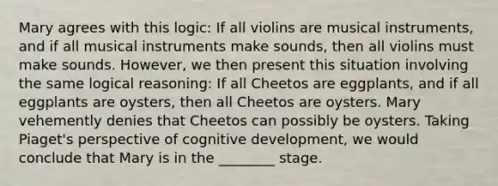 Mary agrees with this logic: If all violins are musical instruments, and if all musical instruments make sounds, then all violins must make sounds. However, we then present this situation involving the same logical reasoning: If all Cheetos are eggplants, and if all eggplants are oysters, then all Cheetos are oysters. Mary vehemently denies that Cheetos can possibly be oysters. Taking Piaget's perspective of cognitive development, we would conclude that Mary is in the ________ stage.