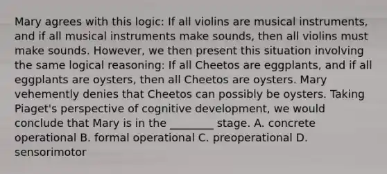 Mary agrees with this logic: If all violins are musical instruments, and if all musical instruments make sounds, then all violins must make sounds. However, we then present this situation involving the same logical reasoning: If all Cheetos are eggplants, and if all eggplants are oysters, then all Cheetos are oysters. Mary vehemently denies that Cheetos can possibly be oysters. Taking Piaget's perspective of cognitive development, we would conclude that Mary is in the ________ stage. A. concrete operational B. formal operational C. preoperational D. sensorimotor