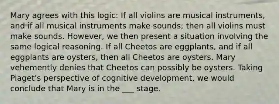 Mary agrees with this logic: If all violins are musical instruments, and if all musical instruments make sounds; then all violins must make sounds. However, we then present a situation involving the same logical reasoning. If all Cheetos are eggplants, and if all eggplants are oysters, then all Cheetos are oysters. Mary vehemently denies that Cheetos can possibly be oysters. Taking Piaget's perspective of cognitive development, we would conclude that Mary is in the ___ stage.