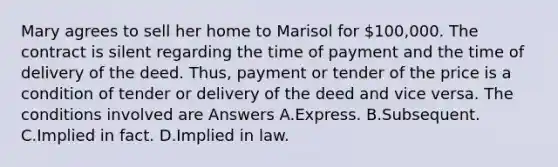 Mary agrees to sell her home to Marisol for 100,000. The contract is silent regarding the time of payment and the time of delivery of the deed. Thus, payment or tender of the price is a condition of tender or delivery of the deed and vice versa. The conditions involved are Answers A.Express. B.Subsequent. C.Implied in fact. D.Implied in law.