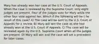 Mary has already won her case at the U.S. Court of Appeals. When the case is reviewed by the Supreme Court, only eight judges are present. Four of the judges vote for Mary while the other four vote against her. Which if the following will be t he result of this case? A) The case will be sent to the U.S. Court of Appeals for a review. B) Mary will win the case as she had already won at the U.S. Court of Appeals. C) The case will be reviewed again by the U.S. Supreme Court when all the judges are present. D) Mary will win and the case will set a precedent for later cases.