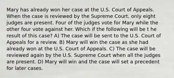 Mary has already won her case at the U.S. Court of Appeals. When the case is reviewed by the Supreme Court, only eight judges are present. Four of the judges vote for Mary while the other four vote against her. Which if the following will be t he result of this case? A) The case will be sent to the U.S. Court of Appeals for a review. B) Mary will win the case as she had already won at the U.S. Court of Appeals. C) The case will be reviewed again by the U.S. Supreme Court when all the judges are present. D) Mary will win and the case will set a precedent for later cases.