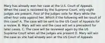 Mary has already won her case at the U.S. Court of Appeals. When the case is reviewed by the Supreme Court, only eight judges are present. Four of the judges vote for Mary while the other four vote against her. Which if the following will be result of this case? A, The case will be sent to the US Court of Appeals for a review. B. Mary will win and the case will set a precedent for later cases. C. The case will be reviewed again by the US Supreme Court when all the judges are present D. Mary will win the case as she had already won at the US Court of Appeals